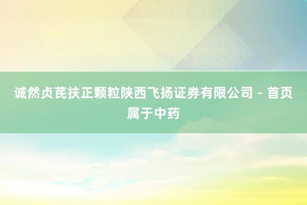 诚然贞芪扶正颗粒陕西飞扬证券有限公司 - 首页属于中药