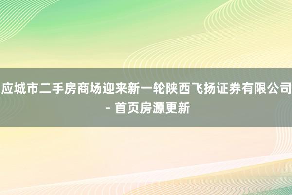 应城市二手房商场迎来新一轮陕西飞扬证券有限公司 - 首页房源更新